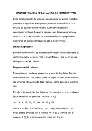 CARACTERIZACION DE LAS VARIABLES CUANTITATIVAS

En la caracterización de variables cuantitativas se utilizan medidas,

parámetros y gráficas útiles para representar los resultados de un
estudio de acuerdo con la variable cuantitativa discreta o
cuantitativa continua. Se puede trabajar con datos no agrupados
cuando no son demasiados, de lo contrario lo mas apropiado es

agruparlos en tablas de frecuencia con o sin intervalos.

Datos no agrupados:

En un listado de datos es importante reconocer simultáneamente el
valor individual y los datos más representativos. Para tal fin se usa

el diagrama de tallo y hojas.

Diagrama de tallo y hojas

Es una técnica usada para organizar y recontar los datos. Consta
de dos columnas: una el tallo y otra las hojas. El tallo corresponde a
las primeras cifras de cada dato y la hoja, por lo general, a la última

cifra.

Por ejemplo: los siguientes datos son los puntajes en una prueba de

lectura en niños de primaria. (Entre 0 y 50)

18, 25, 8, 25, 30, 50, 50, 34, 15 y 42

Se toma la cifra de las decenas como tallo y las unidades como

hojas el tallo empieza con el número 0 (0 8) y termina con el

numero 5 (5 0) mientras que las hojas son 8 y 0
 