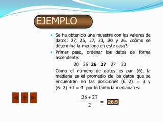 EJEMPLO
   Se ha obtenido una muestra con los valores de
    datos: 27, 25, 27, 30, 20 y 26. ¿cómo se
    determina la mediana en este caso?.
   Primer paso, ordenar los datos de forma
    ascendente:
            20 25 26 27 27 30
    Como el número de datos es par (6), la
    mediana es el promedio de los datos que se
    encuentran en las posiciones (6 2) = 3 y
    (6 2) +1 = 4. por lo tanto la mediana es:

                26 27
                      = 26.5
                  2
 