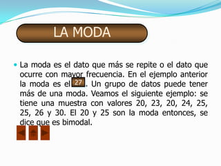 LA MODA

 La moda es el dato que más se repite o el dato que
 ocurre con mayor frecuencia. En el ejemplo anterior
 la moda es el 27 . Un grupo de datos puede tener
 más de una moda. Veamos el siguiente ejemplo: se
 tiene una muestra con valores 20, 23, 20, 24, 25,
 25, 26 y 30. El 20 y 25 son la moda entonces, se
 dice que es bimodal.
 