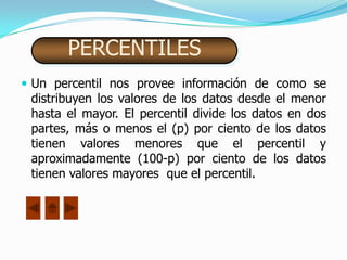 PERCENTILES
 Un percentil nos provee información de como se
 distribuyen los valores de los datos desde el menor
 hasta el mayor. El percentil divide los datos en dos
 partes, más o menos el (p) por ciento de los datos
 tienen valores menores que el percentil y
 aproximadamente (100-p) por ciento de los datos
 tienen valores mayores que el percentil.
 