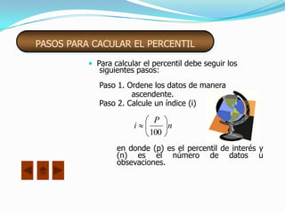 PASOS PARA CACULAR EL PERCENTIL

           Para calcular el percentil debe seguir los
             siguientes pasos:
             Paso 1. Ordene los datos de manera
                      ascendente.
             Paso 2. Calcule un índice (i)

                             P
                       i        n
                            100
                  en donde (p) es el percentil de interés y
                  (n) es el número de datos u
                  obsevaciones.
 