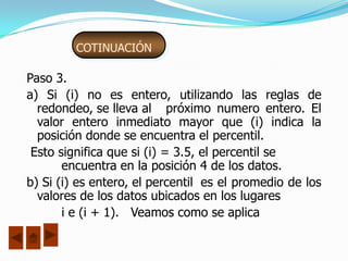 COTINUACIÓN

Paso 3.
a) Si (i) no es entero, utilizando las reglas de
  redondeo, se lleva al próximo numero entero. El
  valor entero inmediato mayor que (i) indica la
  posición donde se encuentra el percentil.
 Esto significa que si (i) = 3.5, el percentil se
       encuentra en la posición 4 de los datos.
b) Si (i) es entero, el percentil es el promedio de los
  valores de los datos ubicados en los lugares
       i e (i + 1). Veamos como se aplica
 