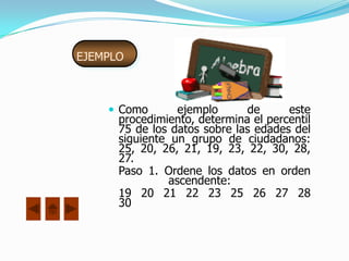 EJEMPLO



     Como        ejemplo     de      este
      procedimiento, determina el percentil
      75 de los datos sobre las edades del
      siguiente un grupo de ciudadanos:
      25, 20, 26, 21, 19, 23, 22, 30, 28,
      27.
      Paso 1. Ordene los datos en orden
                ascendente:
      19 20 21 22 23 25 26 27 28
      30
 