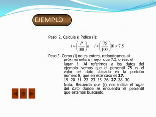 EJEMPLO

   Paso 2. Calcule el índice (i):
                      P              75
                i        n     i        10   7.5
                     100            100
   Paso 3. Como (i) no es entero, redondeamos al
            próximo entero mayor que 7.5, o sea, el
            lugar 8. Al referirnos a los datos del
            ejemplo, vemos que el percentil 75 es el
            valor del dato ubicado en la posición
            número 8, que en este caso es 27.
            19 20 21 22 23 25 26 27 28 30
            Nota. Recuerda que (i) nos indica el lugar
            del dato donde se encuentra el percentil
            que estamos buscando.
 