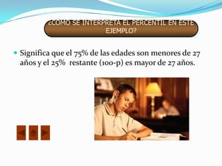 ¿CÓMO SE INTERPRETA EL PERCENTIL EN ESTE
                         EJEMPLO?


 Significa que el 75% de las edades son menores de 27
 años y el 25% restante (100-p) es mayor de 27 años.
 