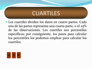 CUARTILES
 Los cuartiles dividen los datos en cuatro partes. Cada
 una de las partes representa una cuarta parte, o el 25%
 de las observaciones. Los cuartiles son percentiles
 específicos; por consiguiente, los pasos para calcular
 los percentiles los podemos emplear para calcular los
 cuartiles.
 