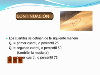 CONTINUACIÓN



 Los cuartiles se definen de la siguiente manera
  Q1 = primer cuartil, o percentil 25
  Q2 = segundo cuartil, o percentil 50
       (también la mediana)
  Q3 = tercer cuartil, o percentil 75
 