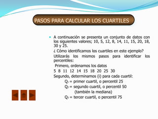 PASOS PARA CALCULAR LOS CUARTILES


      A continuación se presenta un conjunto de datos con
       los siguientes valores; 10, 5, 12, 8, 14, 11, 15, 20, 18,
       30 y 25.
       ¿ Cómo identificamos los cuartiles en este ejemplo?
       Utilizarás los mismos pasos para identificar los
       percentiles:
        Primero, ordenamos los datos
       5 8 11 12 14 15 18 20 25 30
       Segundo, determinamos (i) para cada cuartil:
              Q1 = primer cuartil, o percentil 25
              Q2 = segundo cuartil, o percentil 50
                    (también la mediana)
              Q3 = tercer cuartil, o percentil 75
 