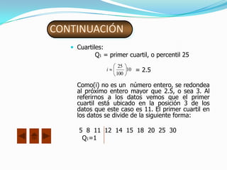 CONTINUACIÓN
    Cuartiles:
           Q1 = primer cuartil, o percentil 25
                       25
                  i
                      100
                          10   = 2.5

     Como(i) no es un número entero, se redondea
     al próximo entero mayor que 2.5, o sea 3. Al
     referirnos a los datos vemos que el primer
     cuartil está ubicado en la posición 3 de los
     datos que este caso es 11. El primer cuartil en
     los datos se divide de la siguiente forma:

      5 8 11 12 14 15 18 20 25 30
       Q1=1
 
