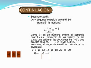 CONTINUACIÓN
    Segundo cuartil:
     Q2 = segundo cuartil, o percentil 50
          (también la mediana)

                 i
                      50
                         10
                              =5
                     100
     Como (i) es un número entero, el segundo
     cuartil es el promedio de los valores de los
     datos que están en las posiciones i e (i+1), que
     en este caso es,     (14+15)÷2=14.5,
     entonces, el segundo cuartil en los datos se
     divide así:
      5 8 11 12 14 15 18 20 25 30
        Q1=11 Q2=14.5
 