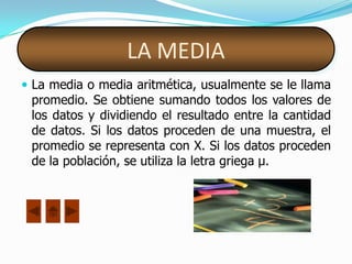 LA MEDIA
 La media o media aritmética, usualmente se le llama
 promedio. Se obtiene sumando todos los valores de
 los datos y dividiendo el resultado entre la cantidad
 de datos. Si los datos proceden de una muestra, el
 promedio se representa con X. Si los datos proceden
 de la población, se utiliza la letra griega µ.
 
