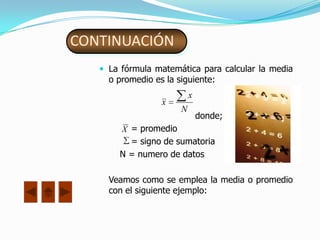 CONTINUACIÓN
    La fórmula matemática para calcular la media
     o promedio es la siguiente:
                           x
                  x
                       N
                               donde;
       X = promedio
         = signo de sumatoria
       N = numero de datos

     Veamos como se emplea la media o promedio
     con el siguiente ejemplo:
 