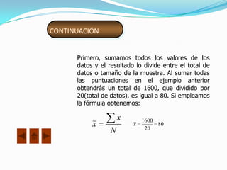 CONTINUACIÓN


      Primero, sumamos todos los valores de los
      datos y el resultado lo divide entre el total de
      datos o tamaño de la muestra. Al sumar todas
      las puntuaciones en el ejemplo anterior
      obtendrás un total de 1600, que dividido por
      20(total de datos), es igual a 80. Si empleamos
      la fórmula obtenemos:

                      x       1600
           x              x
                               20
                                   80
                  N
 