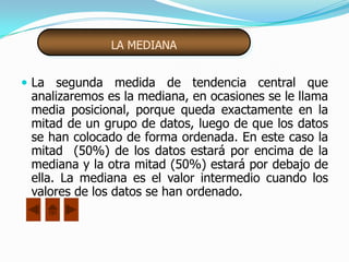 LA MEDIANA


 La segunda medida de tendencia central que
 analizaremos es la mediana, en ocasiones se le llama
 media posicional, porque queda exactamente en la
 mitad de un grupo de datos, luego de que los datos
 se han colocado de forma ordenada. En este caso la
 mitad (50%) de los datos estará por encima de la
 mediana y la otra mitad (50%) estará por debajo de
 ella. La mediana es el valor intermedio cuando los
 valores de los datos se han ordenado.
 
