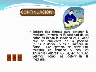 CONTINUACIÓN


    Existen dos formas para obtener la
    mediana. Primero, si la cantidad de los
    datos es impar, la mediana es el valor
    que se encuentra en la posición
    (n+1) 2 donde, n es el número de
    datos.    Por ejemplo, se tiene una
    muestra de tamaño 5 con los
    siguientes valores: 46, 54, 42, 48 y 32.
    Veamos como se determina la
    mediana.
 