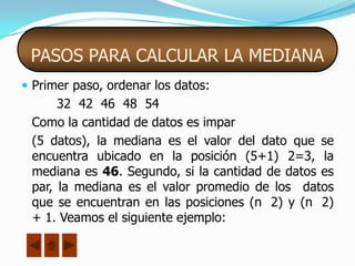 PASOS PARA CALCULAR LA MEDIANA
 Primer paso, ordenar los datos:
      32 42 46 48 54
 Como la cantidad de datos es impar
 (5 datos), la mediana es el valor del dato que se
 encuentra ubicado en la posición (5+1) 2=3, la
 mediana es 46. Segundo, si la cantidad de datos es
 par, la mediana es el valor promedio de los datos
 que se encuentran en las posiciones (n 2) y (n 2)
 + 1. Veamos el siguiente ejemplo:
 