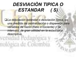 DESVIACIÒN TIPICA O
ESTANDAR ( S)
La desviación estándar o desviación típica, es
una medida de centralización o dispersión para
variables de razón (ratio o cociente) y de
intervalo, de gran utilidad en la estadística
descriptiva.
 