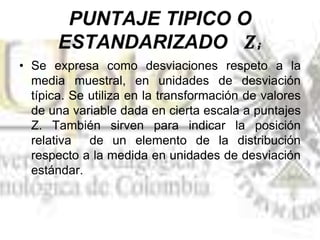 • Se expresa como desviaciones respeto a la
media muestral, en unidades de desviación
típica. Se utiliza en la transformación de valores
de una variable dada en cierta escala a puntajes
Z. También sirven para indicar la posición
relativa de un elemento de la distribución
respecto a la medida en unidades de desviación
estándar.
 