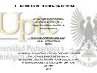 1. MEDIDAS DE TENDENCIA CENTRAL
YENNY ASTRID ORTIZ BARÓN
YEISÓN ARIEL CELY CELY
Código 200821996 – 200822015 -
Noveno semestre
NIDYA DEL CARMEN ABRIL CELY
LIC. EN MATEMATICAS
TUTOR
UNIVERSIDAD PEDAGÓGICA Y TECNOLÓGICA DE COLOMBIA
FACULTAD DE ESTUDIOSA DISTANCIA
ESCUELA DE CIENCIAS HUMANÍSTICASY DE EDUCACIÓN
PROFUNDIZACIÓN EN EL ÁREA DE MATEMÁTICAS
DUITAMA
2013
 