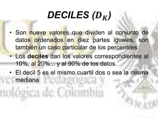 • Son nueve valores que dividen al conjunto de
datos ordenados en diez partes iguales, son
también un caso particular de los percentiles
• Los deciles dan los valores correspondientes al
10%, al 20%... y al 90% de los datos.
• El decil 5 es el mismo cuartil dos o sea la misma
mediana
 