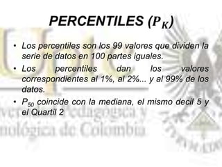 • Los percentiles son los 99 valores que dividen la
serie de datos en 100 partes iguales.
• Los percentiles dan los valores
correspondientes al 1%, al 2%... y al 99% de los
datos.
• P50 coincide con la mediana, el mismo decil 5 y
el Quartil 2
 