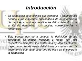 Introducción
• La estadística es la técnica que computa y enumera los
hechos y los individuos susceptibles de enumerarse o
de medirse; coordina y clasifica los datos obtenidos con
el fin de determinar sus causas, consecuencias y
tendencias.
• Este trabajo nos da a conocer la definición de los
conceptos de media, mediana y moda, con sus
respectivos ejemplos, los cuales nos ayudan a entender
mejor cada una de estas definiciones y a la vez ver la
importancia que tiene cada una de ellas en el campo e
la estadística.
 