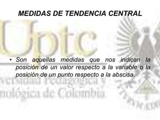MEDIDAS DE TENDENCIA CENTRAL
• Son aquellas medidas que nos indican la
posición de un valor respecto a la variable o la
posición de un punto respecto a la abscisa.
 