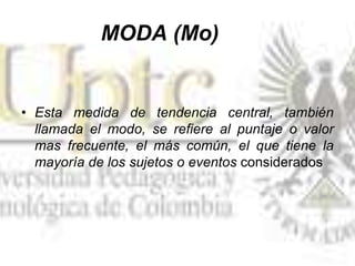 MODA (Mo)
• Esta medida de tendencia central, también
llamada el modo, se refiere al puntaje o valor
mas frecuente, el más común, el que tiene la
mayoría de los sujetos o eventos considerados
 