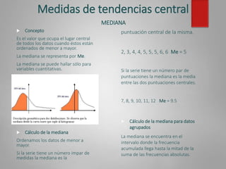 Medidas de tendencias central
MEDIANA
 Concepto
Es el valor que ocupa el lugar central
de todos los datos cuando éstos están
ordenados de menor a mayor.
La mediana se representa por Me.
La mediana se puede hallar sólo para
variables cuantitativas.
 Cálculo de la mediana
Ordenamos los datos de menor a
mayor.
Si la serie tiene un número impar de
medidas la mediana es la
 Cálculo de la mediana para datos
agrupados
La mediana se encuentra en el
intervalo donde la frecuencia
acumulada llega hasta la mitad de la
suma de las frecuencias absolutas.
puntuación central de la misma.
2, 3, 4, 4, 5, 5, 5, 6, 6 Me = 5
Si la serie tiene un número par de
puntuaciones la mediana es la media
entre las dos puntuaciones centrales.
7, 8, 9, 10, 11, 12 Me = 9.5
 