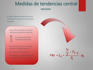 Medidas de tendencias central
MEDIANA
Es decir tenemos que buscar el
intervalo en el que se encuentre
cociente.
Li es el límite inferior de la clase
donde se encuentra la mediana.
Fi-1 es la frecuencia acumulada
anterior a la clase mediana.
ai es la amplitud de la clase.
La mediana es independiente de
las amplitudes de los intervalos.
Es la semisuma de las
frecuencias absolutas.
 