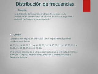 Distribución de frecuencias
 Ejemplo:
Durante el mes de julio, en una ciudad se han registrado las siguientes
temperaturas máximas:
32, 31, 28, 29, 33, 32, 31, 30, 31, 31, 27, 28, 29, 30, 32, 31, 31, 30, 30, 29, 29,
30, 30, 31, 30, 31, 34, 33, 33, 29, 29.
En la primera columna de la tabla colocamos la variable ordenada de menor a
mayor, en la segunda hacemos el recuento y en la tercera anotamos la
frecuencia absoluta.
 Concepto:
La distribución de frecuencias o tabla de frecuencias es una
ordenación en forma de tabla de los datos estadísticos, asignando a
cada dato su frecuencia correspondiente.
 