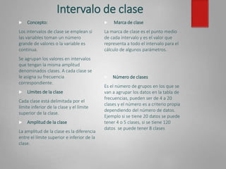 Intervalo de clase
 Concepto:
Los intervalos de clase se emplean si
las variables toman un número
grande de valores o la variable es
continua.
Se agrupan los valores en intervalos
que tengan la misma amplitud
denominados clases. A cada clase se
le asigna su frecuencia
correspondiente.
 Límites de la clase
Cada clase está delimitada por el
límite inferior de la clase y el límite
superior de la clase.
 Amplitud de la clase
La amplitud de la clase es la diferencia
entre el límite superior e inferior de la
clase.
 Marca de clase
La marca de clase es el punto medio
de cada intervalo y es el valor que
representa a todo el intervalo para el
cálculo de algunos parámetros.
 Número de clases
Es el número de grupos en los que se
van a agrupar los datos en la tabla de
frecuencias, pueden ser de 4 a 20
clases y el número es a criterio propia
dependiendo del número de datos.
Ejemplo si se tiene 20 datos se puede
tener 4 o 5 clases, si se tiene 120
datos se puede tener 8 clases
 