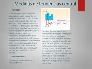 Medidas de tendencias central
(también llamada promedio o
simplemente media) de un conjunto
finito de números es el valor
característico de una serie de datos
cuantitativos objeto de estudio que
parte del principio de la esperanza
matemática o valor esperado, se
obtiene a partir de la suma de todos
sus valores dividida entre el número
de sumandos. Cuando el conjunto es
una muestra aleatoria recibe el
nombre de media muestral siendo
uno de los principales estadísticos
muestrales.
 Concepto:
Al describir grupos de diferentes
observaciones, con frecuencia es
conveniente resumir la información
con un solo número. Este número
que, para tal fin, suele situarse hacia
el centro de la distribución de datos
se denomina medida o parámetro de
tendencia central o de centralización.
Cuando se hace referencia
únicamente a la posición de estos
parámetros dentro de la distribución,
independientemente de que ésta esté
más o menos centrada, se habla de
estas medidas como medidas de
posición.1 En este caso se incluyen
también los cuartiles entre estas
medidas.
• Media Aritmética:
En matemáticas y estadística, la
media aritmética
 