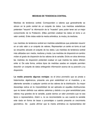 MEDIDAS DE TENDENCIA CENTRAL
Medidas de tendencia central. Corresponden a valores que generalmente se
ubican en la parte central de un conjunto de datos. Las medidas estadísticas
pretenden "resumir" la información de la "muestra" para poder tener así un mejor
conocimiento de la Población. (Ellas permiten analizar los datos en torno a un
valor central). Entre éstas están la media aritmética, la moda y la mediana.
Las medidas de tendencia central son medidas estadísticas que pretenden resumir
en un solo valor a un conjunto de valores. Representan un centro en torno al cual
se encuentra ubicado el conjunto de los datos. Las medidas de tendencia central
más utilizadas son: media, mediana y moda. Las medidas de dispersión en cambio
miden el grado de dispersión de los valores de la variable. Dicho en otros términos
las medidas de dispersión pretenden evaluar en qué medida los datos difieren
entre sí. De esta forma, ambos tipos de medidas usadas en conjunto permiten
describir un conjunto de datos entregando información acerca de su posición y su
dispersión.
La media presenta algunas ventajas: es el único promedio que se presta a
tratamientos algebraicos, presenta una gran estabilidad en el muestreo, y es
altamente sensible a cualquier cambio en los valores de la distribución. Su mayor
desventaja radica en la imposibilidad de ser aplicada en aquellas distribuciones
que no tienen definido sus valores extremos y debido a su gran sensibilidad para
valores muy grandes de la variable, puede darnos un valor promedio que no sea
típico o representativo. Adem s, no es recomendable su uso cuando la variable
este dada en forma de tasas o porcentajes o cuando presenta un crecimiento
geométrico. Se puede afirmar que la media aritmética es representativa del
 