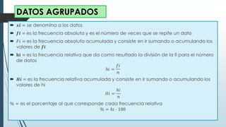  𝒙𝒊 = se denomina a los datos
 𝒇𝒊 = es la frecuencia absoluta y es el número de veces que se repite un dato
 𝐹𝑖 = es la frecuencia absoluta acumulada y consiste en ir sumando o acumulando los
valores de 𝒇𝒊
 𝐡𝐢 = es la frecuencia relativa que da como resultado la división de la fi para el número
de datos
ℎ𝑖 =
𝑓𝑖
𝑛
 𝑯𝒊 = es la frecuencia relativa acumulada y consiste en ir sumando o acumulando los
valores de hi
𝐻𝑖 =
ℎ𝑖
𝑛
% = es el porcentaje al que corresponde cada frecuencia relativa
% = ℎ𝑖 ∙ 100
DATOS AGRUPADOS
 