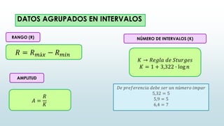 𝑅 = 𝑅𝑚á𝑥 − 𝑅𝑚𝑖𝑛
AMPLITUD
𝐴 =
𝑅
𝐾
𝐾 → 𝑅𝑒𝑔𝑙𝑎 𝑑𝑒 𝑆𝑡𝑢𝑟𝑔𝑒𝑠
𝐾 = 1 + 3,322 ∙ log 𝑛
NÚMERO DE INTERVALOS (K)
RANGO (R)
DATOS AGRUPADOS EN INTERVALOS
𝐷𝑒 𝑝𝑟𝑒𝑓𝑒𝑟𝑒𝑛𝑐𝑖𝑎 𝑑𝑒𝑏𝑒 𝑠𝑒𝑟 𝑢𝑛 𝑛ú𝑚𝑒𝑟𝑜 𝑖𝑚𝑝𝑎𝑟
5,32 = 5
5,9 = 5
6,4 = 7
 