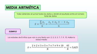 MEDIA ARITMÉTICA
𝑥 =
𝑥𝑖
𝑛
=
𝑥1 + 𝑥2 + ⋯ + 𝑥𝑛
𝑛
Valor obtenido al sumar todos los datos y dividir el resultado entre el número
total de datos
EJEMPLO
Las edades de 8 niños que van a una fiesta son: 2, 2, 3, 5, 7, 7, 9, 10. Hallar la
edad media
 