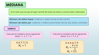 MEDIANA
Número de datos impar: ordenar y seleccionar el del centro
Número de datos par: ordenar y hallar el promedio de los dos datos centrales
Es el valor que ocupa el lugar central de todos los datos cuando están ordenados
EJEMPLO
Calcular la mediana de los siguientes
datos: 11, 6, 7, 7, 4.
Calcular la mediana de los siguientes
datos: 3, 6, 7, 9, 4, 4.
3, 4, 𝟒, 𝟔, 7, 9
𝑀𝑒 =
4 + 6
2
𝑀𝑒 = 5,5
4, 6, 𝟕, 7, 11
𝑀𝑒 = 7
 