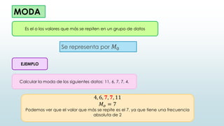 MODA
Se representa por 𝑀0
Es el o los valores que más se repiten en un grupo de datos
EJEMPLO
Calcular la moda de los siguientes datos: 11, 6, 7, 7, 4.
4, 6, 𝟕, 𝟕, 11
𝑀𝑜 = 7
Podemos ver que el valor que más se repite es el 7, ya que tiene una frecuencia
absoluta de 2
 