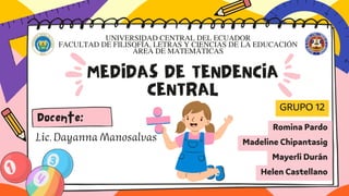 MEDIDAS DE TENDENCIA
CENTRAL
GRUPO 12
Romina Pardo
Madeline Chipantasig
Mayerli Durán
Helen Castellano
Lic.DayannaManosalvas
UNIVERSIDAD CENTRAL DEL ECUADOR
FACULTAD DE FILISOFÍA, LETRAS Y CIENCIAS DE LA EDUCACIÓN
ÁREA DE MATEMÁTICAS
Docente:
 