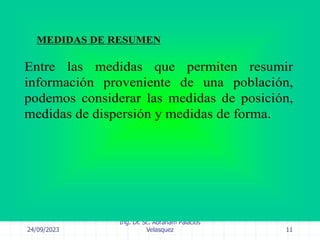 24/09/2023
Ing. Dr. Sc. Abraham Palacios
Velasquez 11
MEDIDAS DE RESUMEN
Entre las medidas que permiten resumir
información proveniente de una población,
podemos considerar las medidas de posición,
medidas de dispersión y medidas de forma.
 
