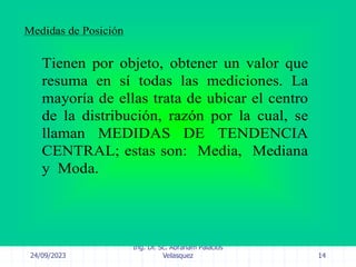 24/09/2023
Ing. Dr. Sc. Abraham Palacios
Velasquez 14
Medidas de Posición
Tienen por objeto, obtener un valor que
resuma en sí todas las mediciones. La
mayoría de ellas trata de ubicar el centro
de la distribución, razón por la cual, se
llaman MEDIDAS DE TENDENCIA
CENTRAL; estas son: Media, Mediana
y Moda.
 
