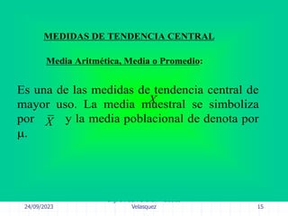 24/09/2023
Ing. Dr. Sc. Abraham Palacios
Velasquez 15
MEDIDAS DE TENDENCIA CENTRAL
Media Aritmética, Media o Promedio:
Es una de las medidas de tendencia central de
mayor uso. La media muestral se simboliza
por y la media poblacional de denota por
.
X
X
 