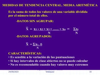 24/09/2023
Ing. Dr. Sc. Abraham Palacios
Velasquez 16
MEDIDAS DE TENDENCIA CENTRAL. MEDIA ARITMÉTICA
CARACTERÍSTICAS:
• Es sensible a la variación de las puntuaciones
• Si hay intervalos de clase abiertos no se puede calcular
• No es recomendable cuando hay valores muy extremos
-DATOS SIN AGRUPAR:
X = x1 + x2 + x3 + ....... + xn = Σxi
N N
Es la suma de todos los valores de una variable dividida
por el número total de ellos.
_
-DATOS AGRUPADOS:
X = Σxi . fi
N
_
 