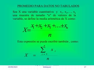 24/09/2023
Ing. Dr. Sc. Abraham Palacios
Velasquez 17
PROMEDIO PARA DATOS NO TABULADOS
Sea X una variable cuantitativa y x1, x2,…, xn
una muestra de tamaño "n" de valores de la
variable, se define la media aritmética de X como:
n
x
x
x
x
X n





.....
3
2
1
Esta expresión se puede escribir también , como:
n
x
X
n
i
i


 1
 