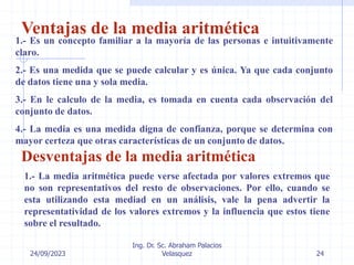 24/09/2023
Ing. Dr. Sc. Abraham Palacios
Velasquez 24
Ventajas de la media aritmética
1.- Es un concepto familiar a la mayoría de las personas e intuitivamente
claro.
2.- Es una medida que se puede calcular y es única. Ya que cada conjunto
de datos tiene una y sola media.
3.- En le calculo de la media, es tomada en cuenta cada observación del
conjunto de datos.
4.- La media es una medida digna de confianza, porque se determina con
mayor certeza que otras características de un conjunto de datos.
Desventajas de la media aritmética
1.- La media aritmética puede verse afectada por valores extremos que
no son representativos del resto de observaciones. Por ello, cuando se
esta utilizando esta mediad en un análisis, vale la pena advertir la
representatividad de los valores extremos y la influencia que estos tiene
sobre el resultado.
 