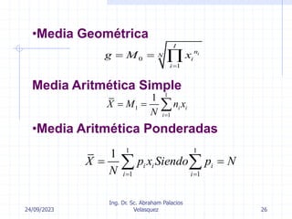 24/09/2023
Ing. Dr. Sc. Abraham Palacios
Velasquez 26
•Media Geométrica
Media Aritmética Simple
0
1
i
I
n
N
i
i
g M x

  
1
1
1
1
i i
i
X M n x
N 
  
•Media Aritmética Ponderadas
1 1
1 1
1
i i i
i i
X p x Siendo p N
N  
 
 
 