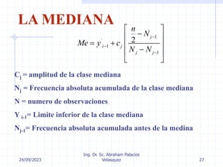 24/09/2023
Ing. Dr. Sc. Abraham Palacios
Velasquez 27
LA MEDIANA
1
´
1
1
2
j
i j
j j
n
N
Me y c
N N



 

 
   

 
 
Cj = amplitud de la clase mediana
Nj = Frecuencia absoluta acumulada de la clase mediana
N = numero de observaciones
Y i-1= Limite inferior de la clase mediana
Nj-1= Frecuencia absoluta acumulada antes de la medina
 