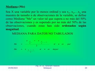 24/09/2023
Ing. Dr. Sc. Abraham Palacios
Velasquez 28
Mediana (Me)
Sea X una variable por lo menos ordinal y sea x1, x2,…xn una
muestra de tamaño n de observaciones de la variable, se define
como Mediana "Me" un valor tal que supera a no más del 50%
de las observaciones y es superado por no más del 50% de las
observaciones, cuando estas han sido ordenadas según
magnitud.
impar
es
n
si
x
Me
par
es
n
si
x
x
Me
n
n
n
2
1
1
2
2
2





MEDIANA PARA DATOS NO TABULADOS
 