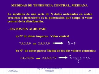 24/09/2023
Ing. Dr. Sc. Abraham Palacios
Velasquez 29
MEDIDAS DE TENDENCIA CENTRAL. MEDIANA
- DATOS SIN AGRUPAR:
a) Nº de datos impares: Valor central
7,4,2,5,9 2,4,5,7,9 X = 5
b) Nº de datos pares: Media de los dos valores centrales:
7,4,2,5,9,6 2,4,5,6,7,9 X = 5 +6 = 5,5
2
La mediana de una serie de N datos ordenados en orden
creciente o decreciente es la puntuación que ocupa el valor
central de la distribución.
 